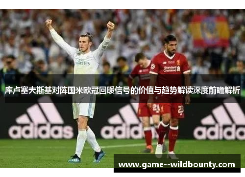 库卢塞夫斯基对阵国米欧冠回暖信号的价值与趋势解读深度前瞻解析