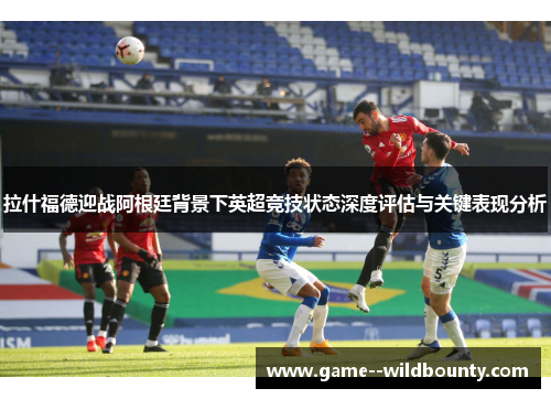 拉什福德迎战阿根廷背景下英超竞技状态深度评估与关键表现分析