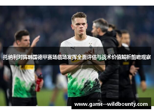 托纳利对阵韩国德甲赛场临场发挥全面评估与战术价值解析前瞻观察