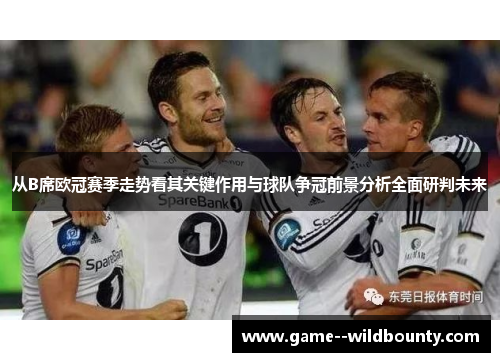 从B席欧冠赛季走势看其关键作用与球队争冠前景分析全面研判未来