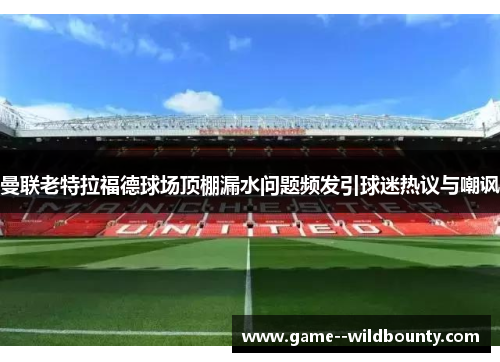 曼联老特拉福德球场顶棚漏水问题频发引球迷热议与嘲讽